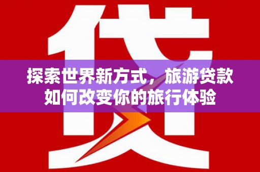天峨探索世界新方式，旅游贷款如何改变你的旅行体验