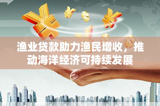 天峨渔业贷款助力渔民增收，推动海洋经济可持续发展