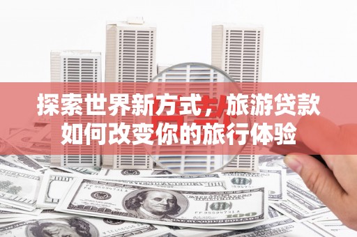 天峨探索世界新方式，旅游贷款如何改变你的旅行体验