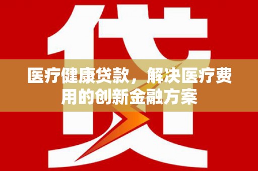 天峨医疗健康贷款，解决医疗费用的创新金融方案