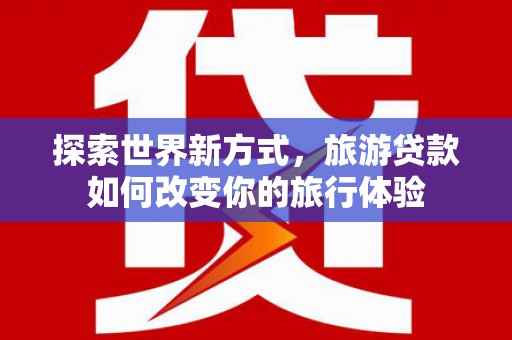 天峨探索世界新方式，旅游贷款如何改变你的旅行体验